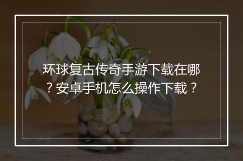 环球复古传奇手游下载在哪？安卓手机怎么操作下载？