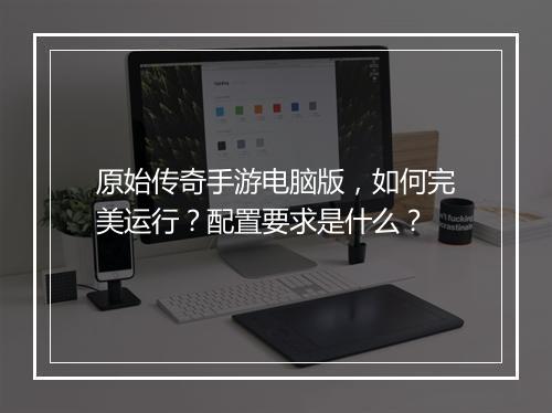原始传奇手游电脑版，如何完美运行？配置要求是什么？