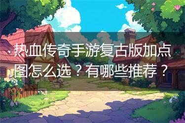 热血传奇手游复古版加点图怎么选？有哪些推荐？