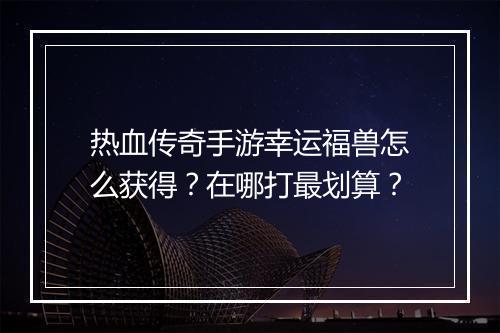 热血传奇手游幸运福兽怎么获得？在哪打最划算？