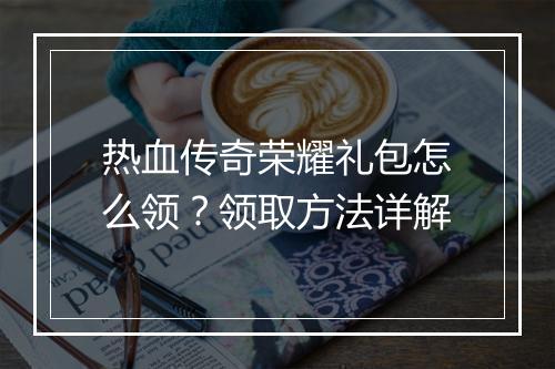 热血传奇荣耀礼包怎么领？领取方法详解