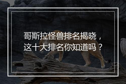 哥斯拉怪兽排名揭晓，这十大排名你知道吗？