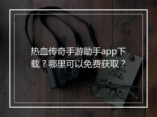 热血传奇手游助手app下载？哪里可以免费获取？