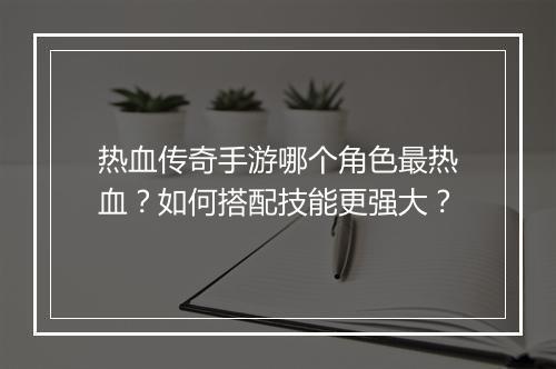 热血传奇手游哪个角色最热血？如何搭配技能更强大？