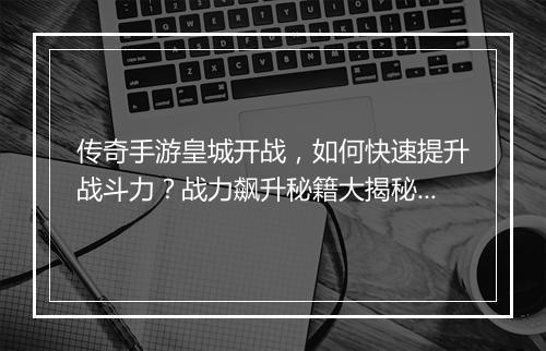 传奇手游皇城开战，如何快速提升战斗力？战力飙升秘籍大揭秘！