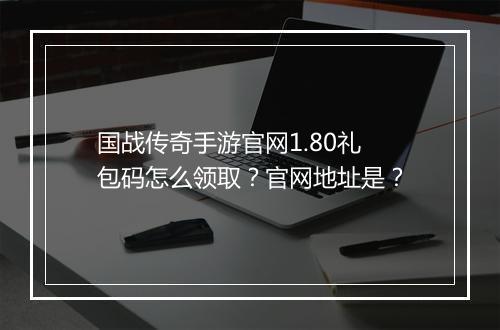 国战传奇手游官网1.80礼包码怎么领取？官网地址是？