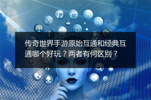传奇世界手游原始互通和经典互通哪个好玩？两者有何区别？