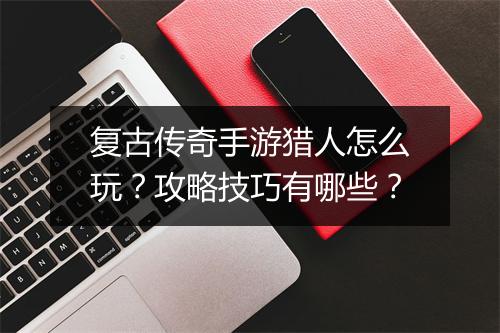 复古传奇手游猎人怎么玩？攻略技巧有哪些？