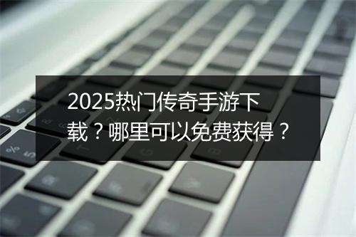 2025热门传奇手游下载？哪里可以免费获得？