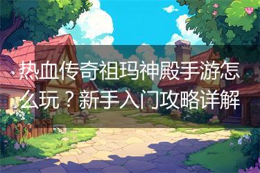 热血传奇祖玛神殿手游怎么玩？新手入门攻略详解