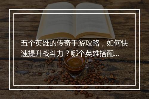 五个英雄的传奇手游攻略，如何快速提升战斗力？哪个英雄搭配最强？