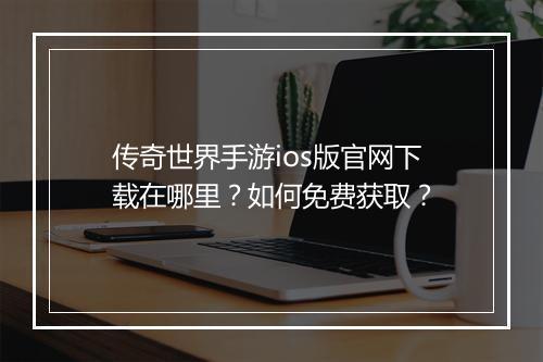 传奇世界手游ios版官网下载在哪里？如何免费获取？