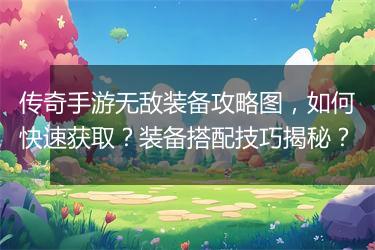 传奇手游无敌装备攻略图，如何快速获取？装备搭配技巧揭秘？