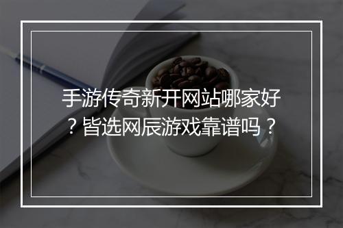 手游传奇新开网站哪家好？皆选网辰游戏靠谱吗？