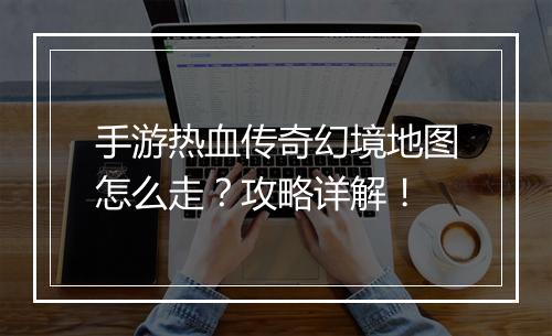 手游热血传奇幻境地图怎么走？攻略详解！