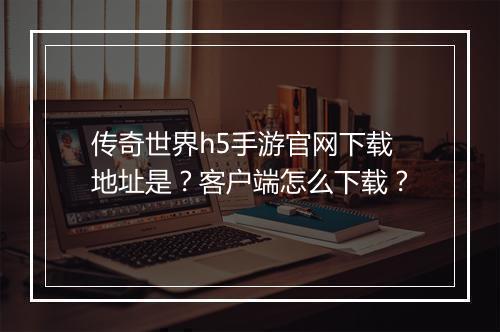传奇世界h5手游官网下载地址是？客户端怎么下载？