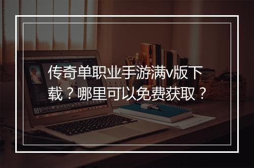 传奇单职业手游满v版下载？哪里可以免费获取？