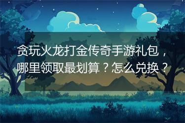 贪玩火龙打金传奇手游礼包，哪里领取最划算？怎么兑换？