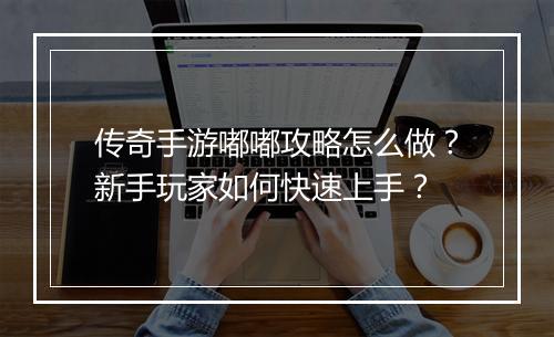 传奇手游嘟嘟攻略怎么做？新手玩家如何快速上手？