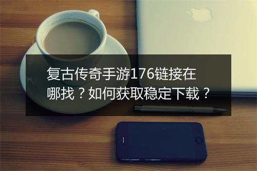 复古传奇手游176链接在哪找？如何获取稳定下载？
