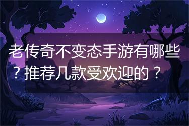 老传奇不变态手游有哪些？推荐几款受欢迎的？