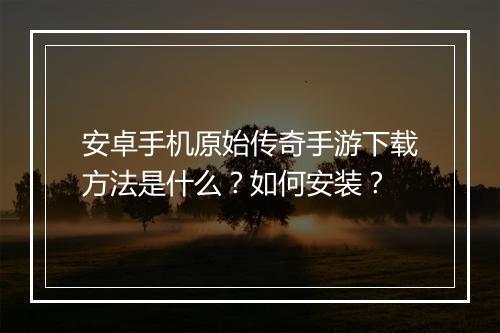 安卓手机原始传奇手游下载方法是什么？如何安装？