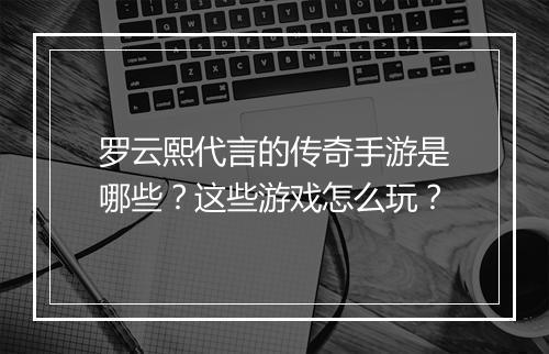 罗云熙代言的传奇手游是哪些？这些游戏怎么玩？