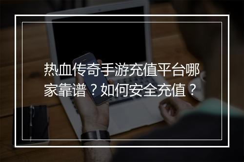 热血传奇手游充值平台哪家靠谱？如何安全充值？