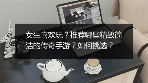 女生喜欢玩？推荐哪些精致简洁的传奇手游？如何挑选？
