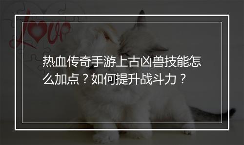 热血传奇手游上古凶兽技能怎么加点？如何提升战斗力？