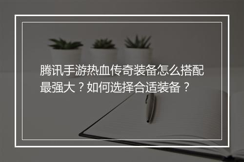 腾讯手游热血传奇装备怎么搭配最强大？如何选择合适装备？