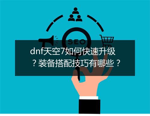 dnf天空7如何快速升级？装备搭配技巧有哪些？