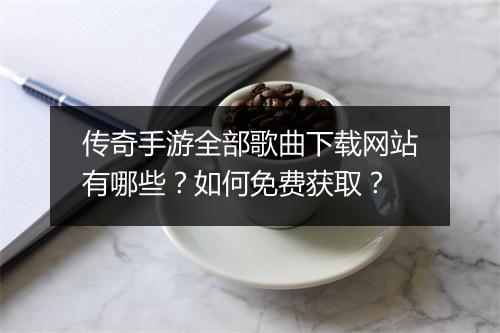 传奇手游全部歌曲下载网站有哪些？如何免费获取？