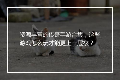 资源丰富的传奇手游合集，这些游戏怎么玩才能更上一层楼？