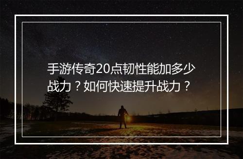 手游传奇20点韧性能加多少战力？如何快速提升战力？
