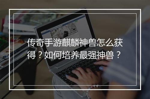 传奇手游麒麟神兽怎么获得？如何培养最强神兽？