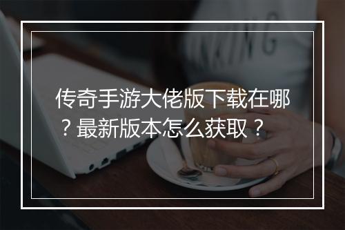 传奇手游大佬版下载在哪？最新版本怎么获取？