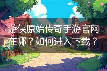 游侠原始传奇手游官网在哪？如何进入下载？