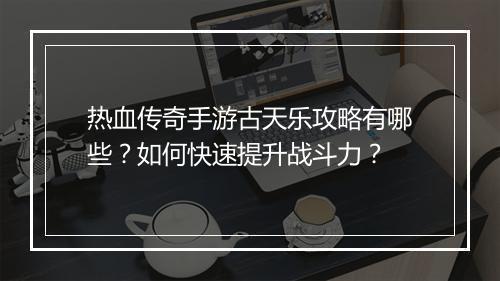 热血传奇手游古天乐攻略有哪些？如何快速提升战斗力？