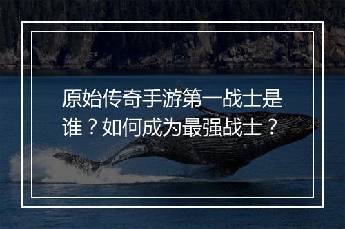 原始传奇手游第一战士是谁？如何成为最强战士？
