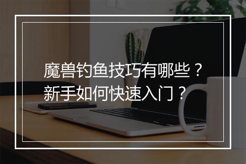 魔兽钓鱼技巧有哪些？新手如何快速入门？