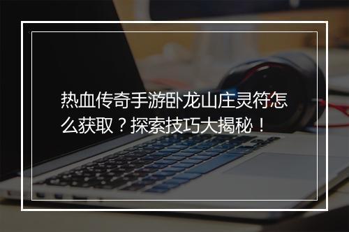 热血传奇手游卧龙山庄灵符怎么获取？探索技巧大揭秘！