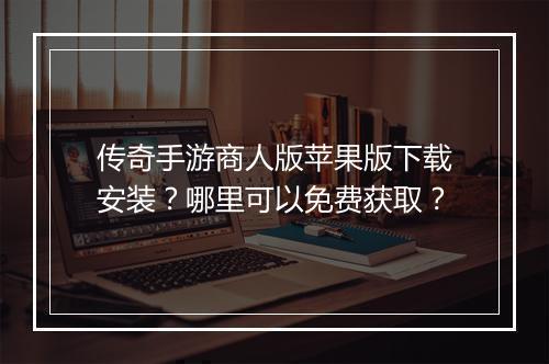 传奇手游商人版苹果版下载安装？哪里可以免费获取？