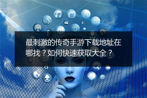 最刺激的传奇手游下载地址在哪找？如何快速获取大全？