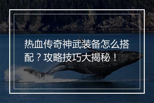 热血传奇神武装备怎么搭配？攻略技巧大揭秘！