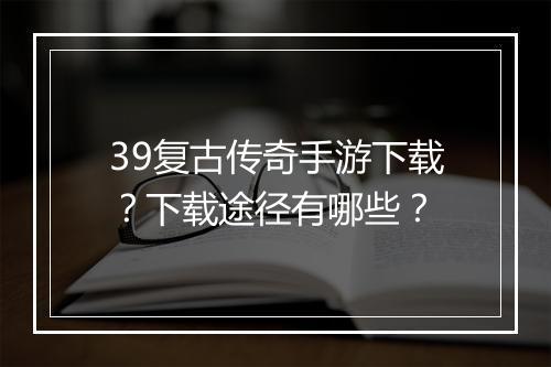 39复古传奇手游下载？下载途径有哪些？