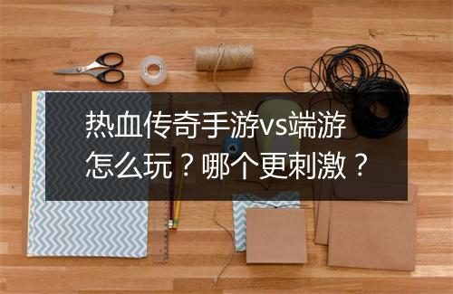 热血传奇手游vs端游怎么玩？哪个更刺激？