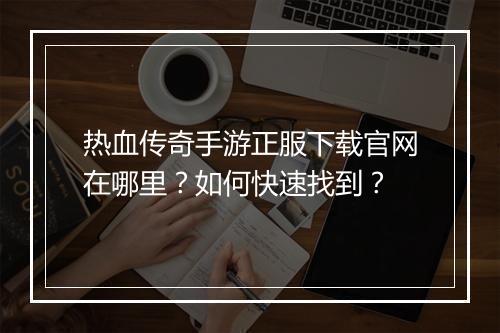 热血传奇手游正服下载官网在哪里？如何快速找到？