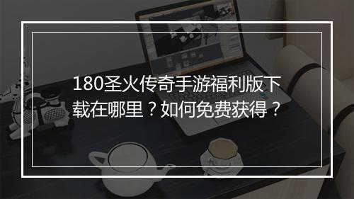 180圣火传奇手游福利版下载在哪里？如何免费获得？