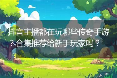 抖音主播都在玩哪些传奇手游？合集推荐给新手玩家吗？